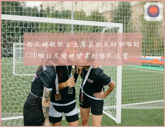 西汉姆联联合主席苏利文辞职临时CEO维拉尼将继续掌舵球队运营