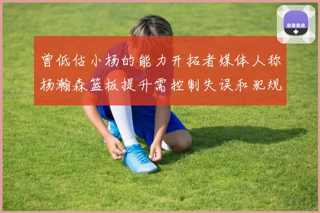 曾低估小杨的能力开拓者媒体人称杨瀚森篮板提升需控制失误和犯规