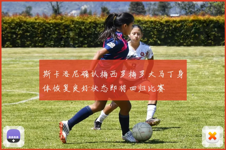 斯卡洛尼确认梅西罗梅罗大马丁身体恢复良好状态即将回归比赛