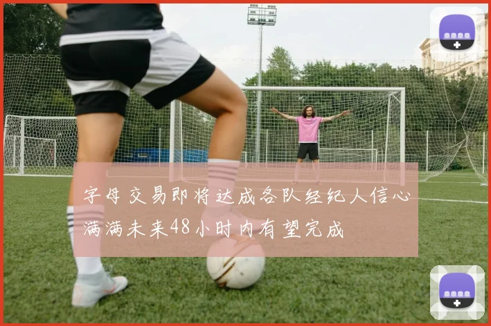 字母交易即将达成各队经纪人信心满满未来48小时内有望完成