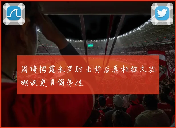 周琦揭露米罗肘击背后真相称文班嘲讽更具侮辱性