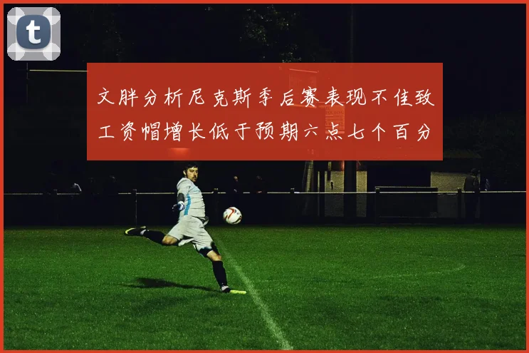 文胖分析尼克斯季后赛表现不佳致工资帽增长低于预期六点七个百分点