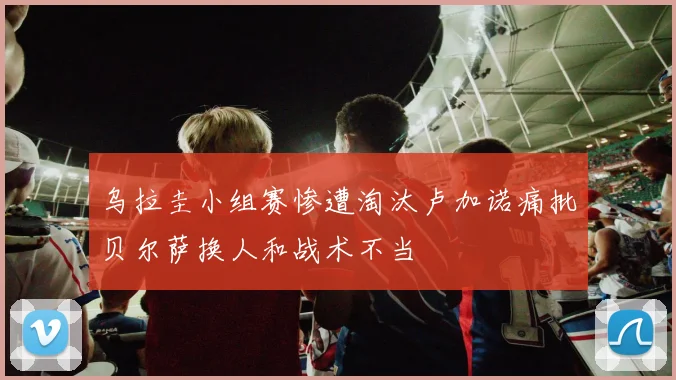 乌拉圭小组赛惨遭淘汰卢加诺痛批贝尔萨换人和战术不当