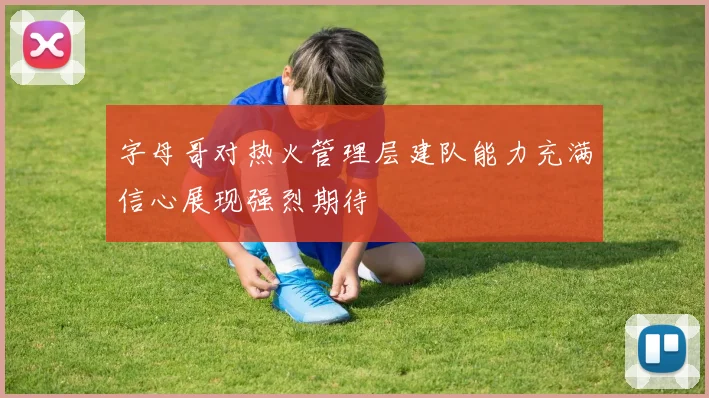 字母哥对热火管理层建队能力充满信心展现强烈期待