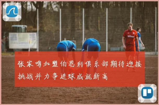 张家鸣加盟伯恩利俱乐部期待迎接挑战并力争进球成就新高