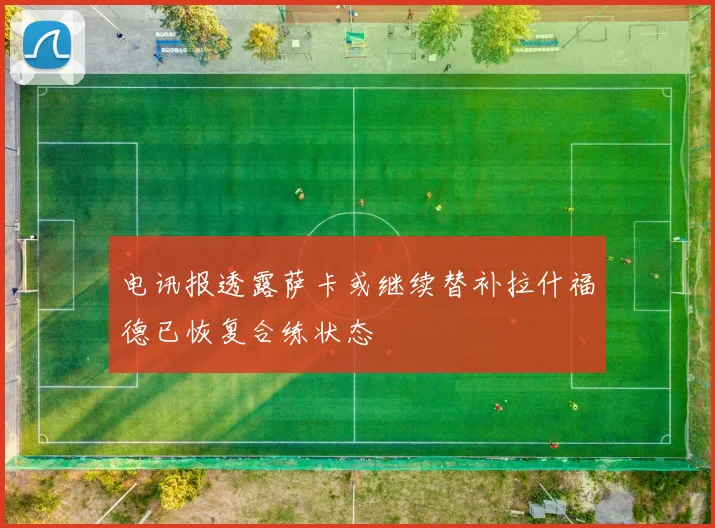 电讯报透露萨卡或继续替补拉什福德已恢复合练状态