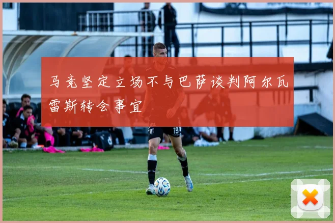 马竞坚定立场不与巴萨谈判阿尔瓦雷斯转会事宜