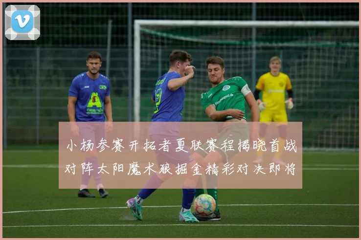 小杨参赛开拓者夏联赛程揭晓首战对阵太阳魔术狼掘金精彩对决即将开启