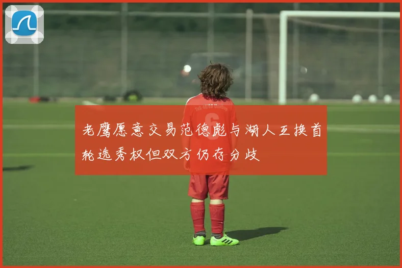 老鹰愿意交易范德彪与湖人互换首轮选秀权但双方仍存分歧