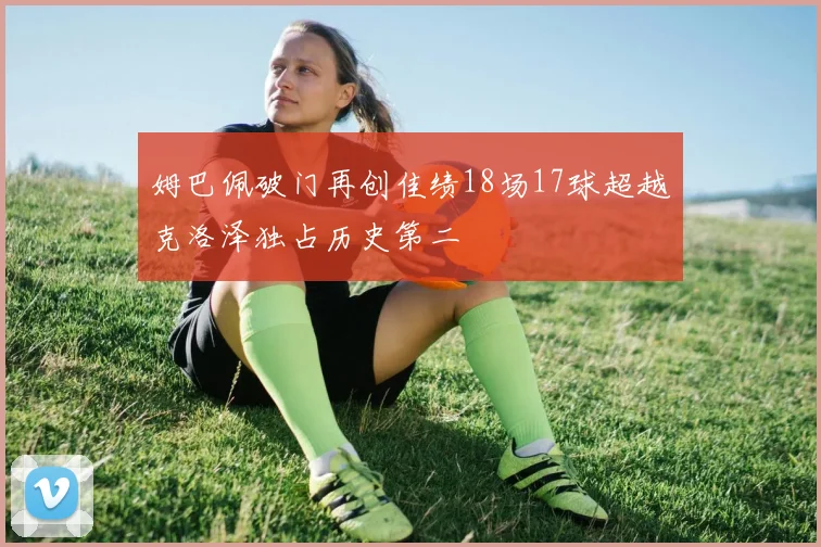 姆巴佩破门再创佳绩18场17球超越克洛泽独占历史第二