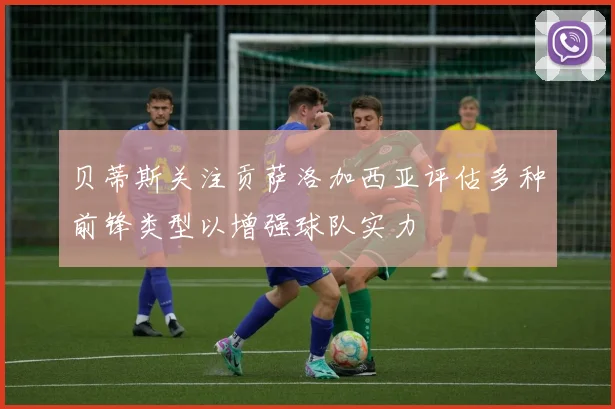贝蒂斯关注贡萨洛加西亚评估多种前锋类型以增强球队实力