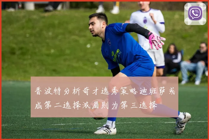 香波特分析奇才选秀策略迪班萨或成第二选择浓眉则为第三选择