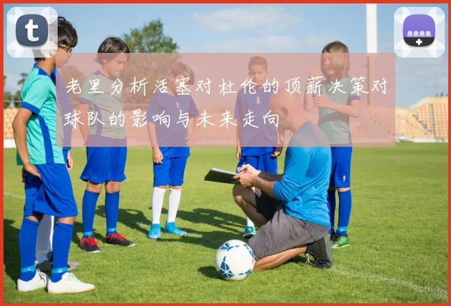 老里分析活塞对杜伦的顶薪决策对球队的影响与未来走向