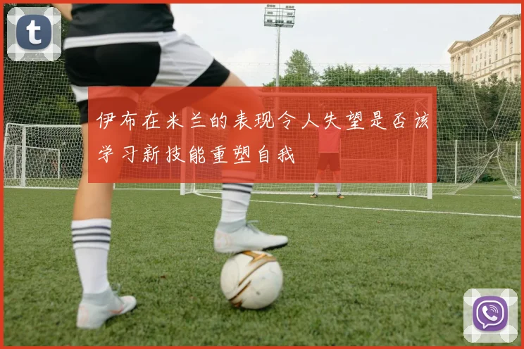 伊布在米兰的表现令人失望是否该学习新技能重塑自我