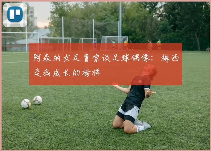 阿森纳女足鲁索谈足球偶像：梅西是我成长的榜样